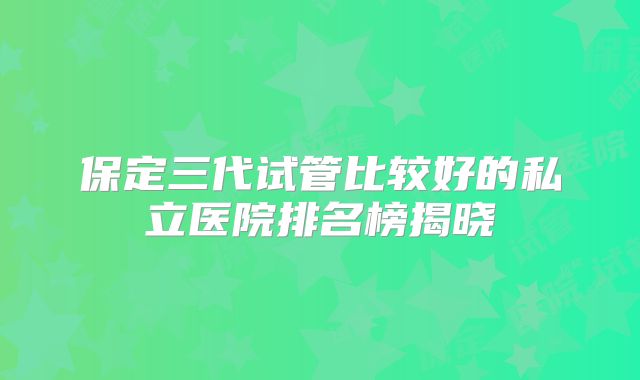 保定三代试管比较好的私立医院排名榜揭晓