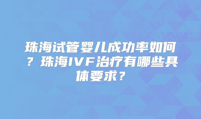 珠海试管婴儿成功率如何？珠海IVF治疗有哪些具体要求？