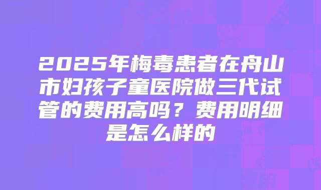 2025年梅毒患者在舟山市妇孩子童医院做三代试管的费用高吗?费用明细是怎么样的