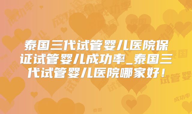 泰国三代试管婴儿医院保证试管婴儿成功率_泰国三代试管婴儿医院哪家好！