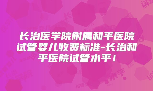长治医学院附属和平医院试管婴儿收费标准-长治和平医院试管水平！