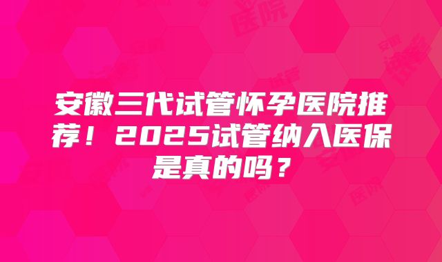 安徽三代试管怀孕医院推荐！2025试管纳入医保是真的吗？