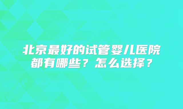 北京最好的试管婴儿医院都有哪些?怎么选择?