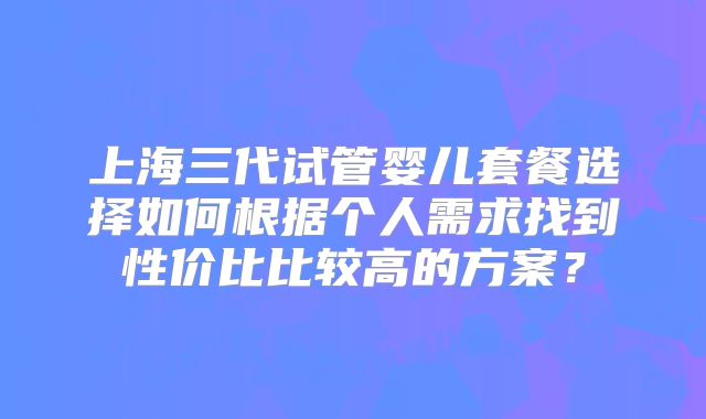 上海三代试管婴儿套餐选择如何根据个人需求找到性价比比较高的方案？