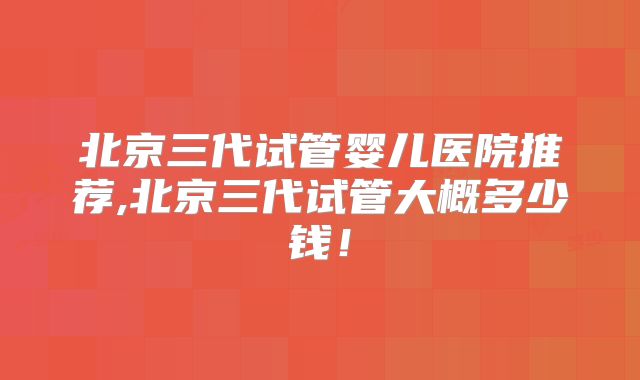 北京三代试管婴儿医院推荐,北京三代试管大概多少钱！