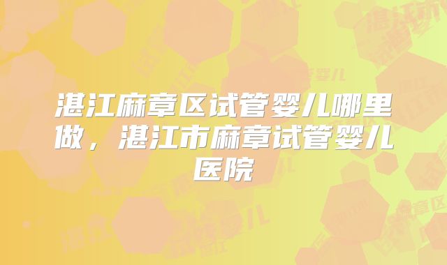 湛江麻章区试管婴儿哪里做，湛江市麻章试管婴儿医院