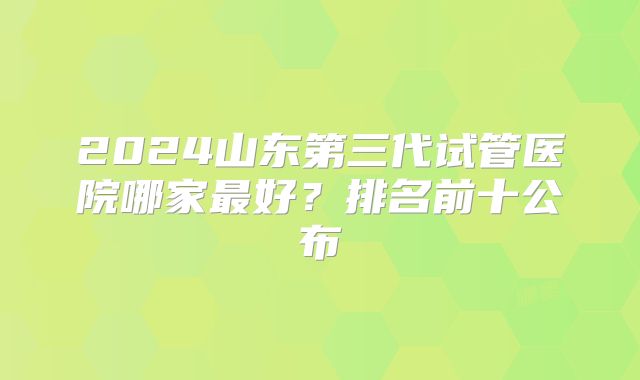 2024山东第三代试管医院哪家最好？排名前十公布