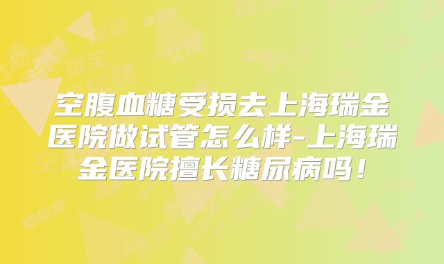 空腹血糖受损去上海瑞金医院做试管怎么样-上海瑞金医院擅长糖尿病吗!