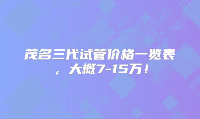 茂名三代试管价格一览表，大概7-15万！
