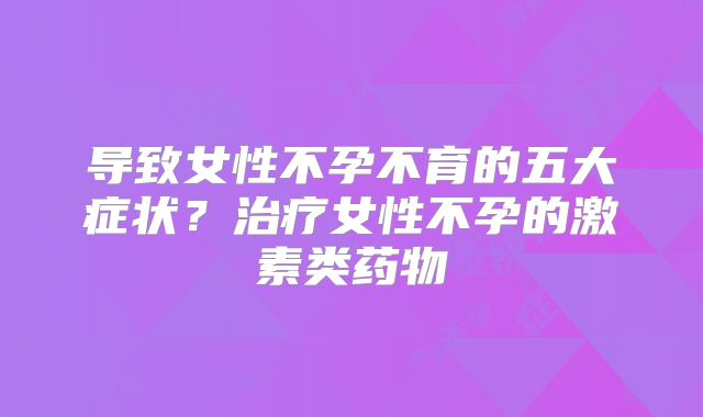 导致女性不孕不育的五大症状？治疗女性不孕的激素类药物