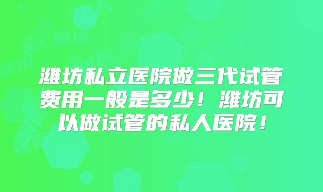 潍坊私立医院做三代试管费用一般是多少！潍坊可以做试管的私人医院！