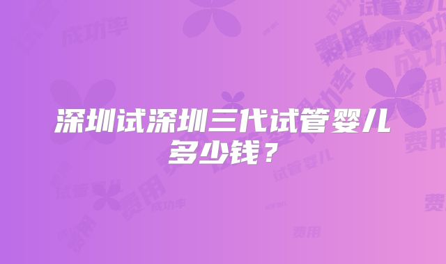 深圳试深圳三代试管婴儿多少钱?