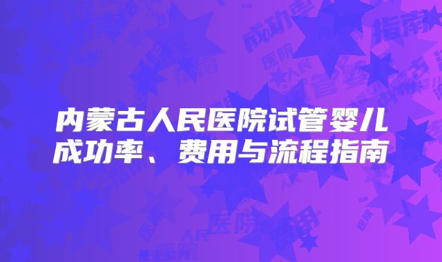 内蒙古人民医院试管婴儿成功率、费用与流程指南