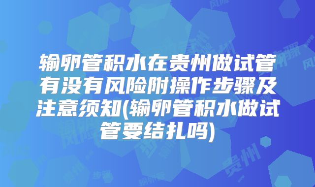输卵管积水在贵州做试管有没有风险附操作步骤及注意须知(输卵管积水做试管要结扎吗)