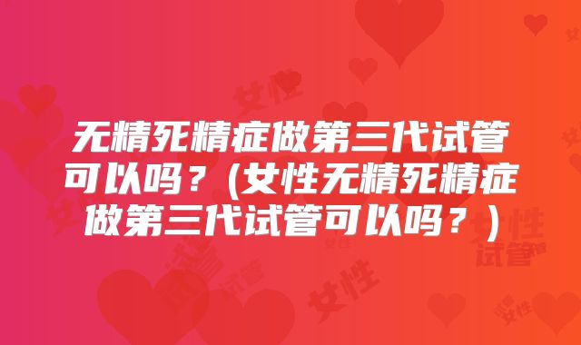 无精死精症做第三代试管可以吗？(女性无精死精症做第三代试管可以吗？)