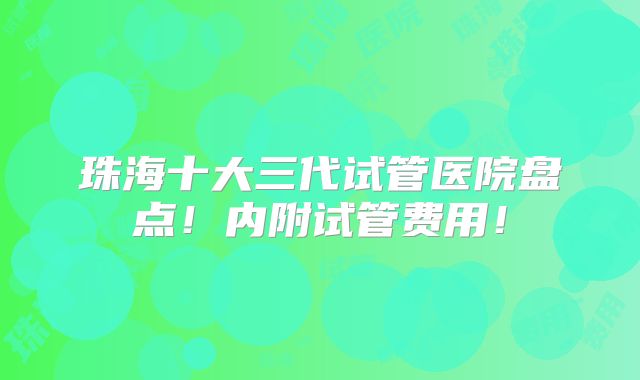 珠海十大三代试管医院盘点！内附试管费用！