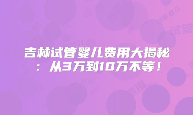吉林试管婴儿费用大揭秘:从3万到10万不等!