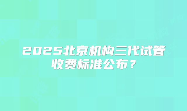 2025北京机构三代试管收费标准公布？