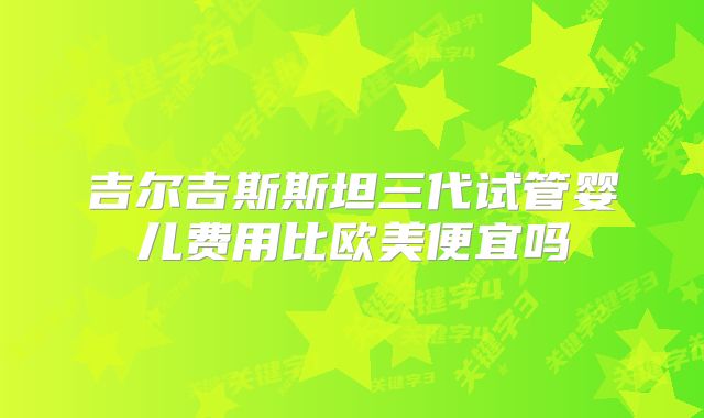 吉尔吉斯斯坦三代试管婴儿费用比欧美便宜吗