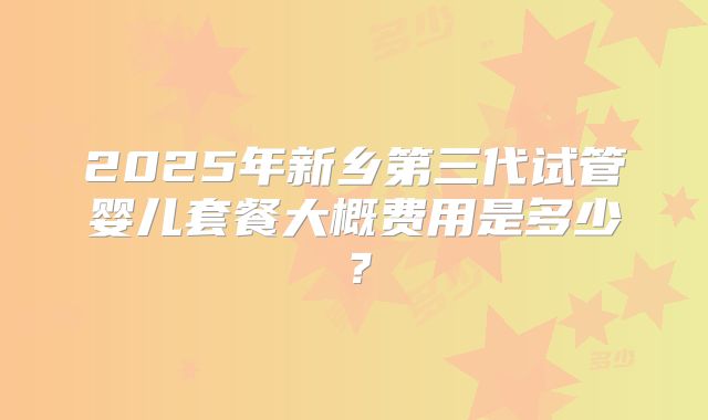 2025年新乡第三代试管婴儿套餐大概费用是多少？