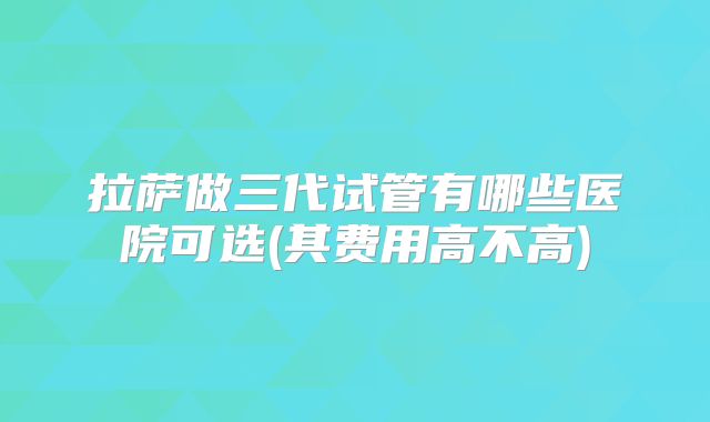 拉萨做三代试管有哪些医院可选(其费用高不高)
