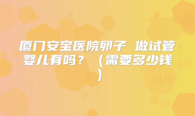 厦门安宝医院卵子 做试管婴儿有吗?(需要多少钱)