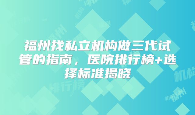 福州找私立机构做三代试管的指南,医院排行榜+选择标准揭晓