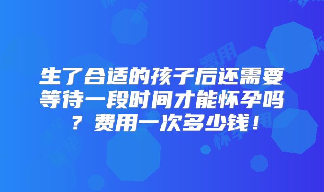 生了合适的孩子后还需要等待一段时间才能怀孕吗?费用一次多少钱!