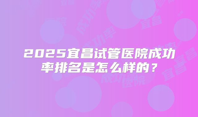 2025宜昌试管医院成功率排名是怎么样的？