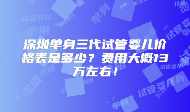 深圳单身三代试管婴儿价格表是多少？费用大概13万左右！