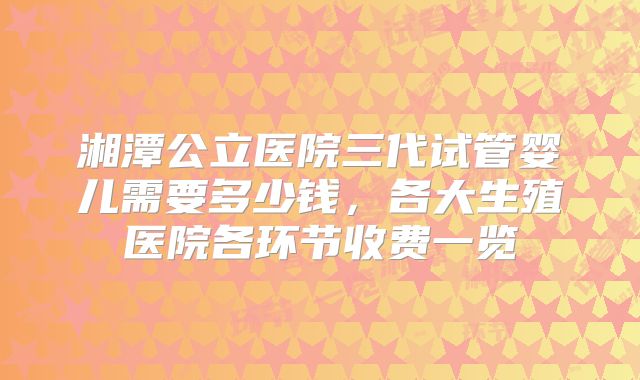 湘潭公立医院三代试管婴儿需要多少钱，各大生殖医院各环节收费一览