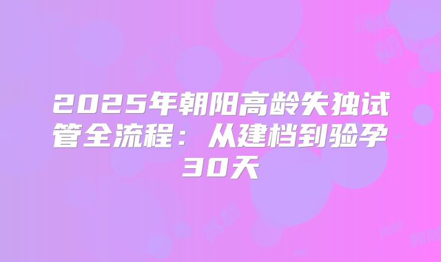 2025年朝阳高龄失独试管全流程：从建档到验孕30天