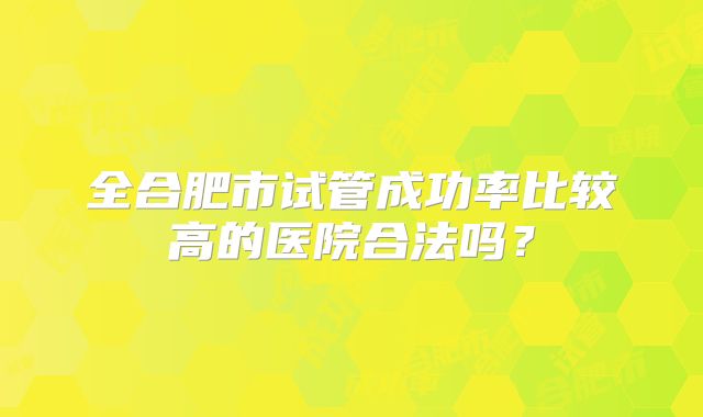 全合肥市试管成功率比较高的医院合法吗？