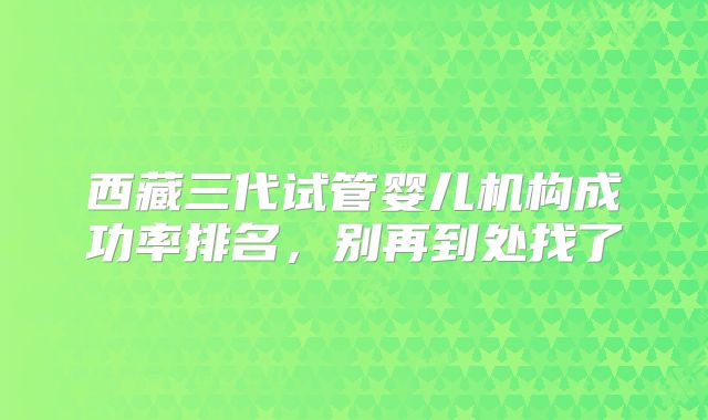 西藏三代试管婴儿机构成功率排名，别再到处找了