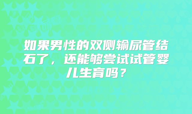 如果男性的双侧输尿管结石了，还能够尝试试管婴儿生育吗？