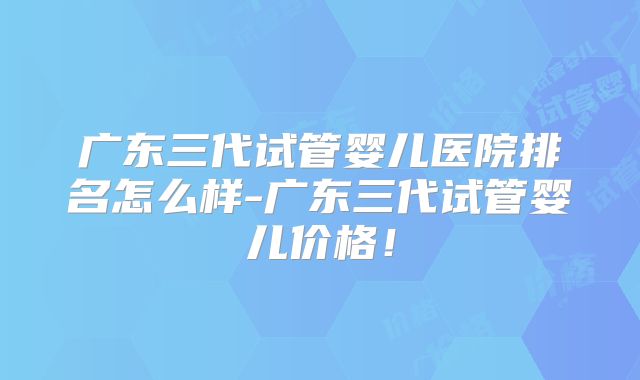 广东三代试管婴儿医院排名怎么样-广东三代试管婴儿价格!
