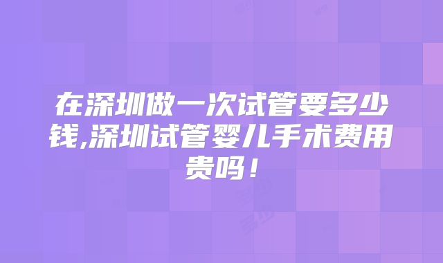 在深圳做一次试管要多少钱,深圳试管婴儿手术费用贵吗！