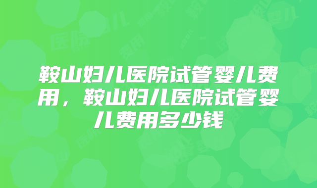 鞍山妇儿医院试管婴儿费用，鞍山妇儿医院试管婴儿费用多少钱