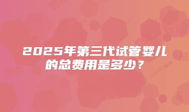 2025年第三代试管婴儿的总费用是多少?