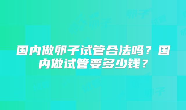 国内做卵子试管合法吗?国内做试管要多少钱?