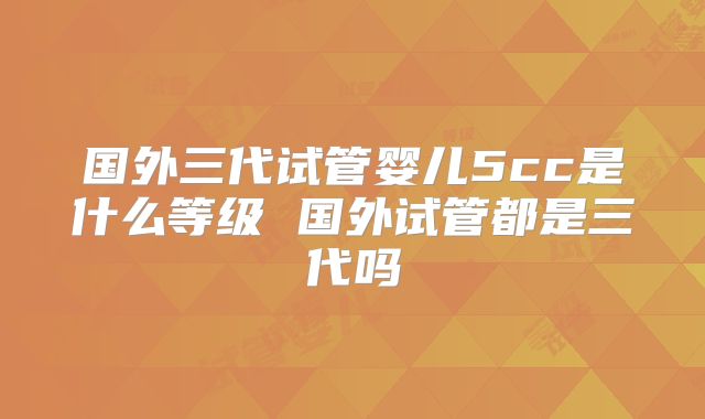 国外三代试管婴儿5cc是什么等级 国外试管都是三代吗