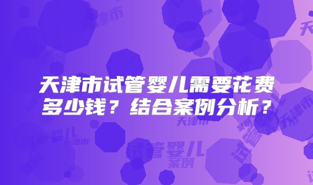 天津市试管婴儿需要花费多少钱?结合案例分析?