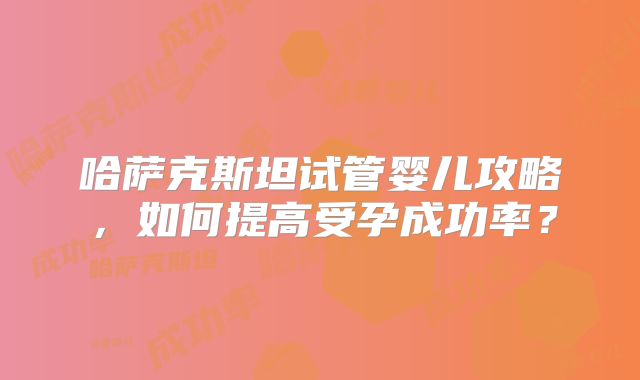 哈萨克斯坦试管婴儿攻略，如何提高受孕成功率？