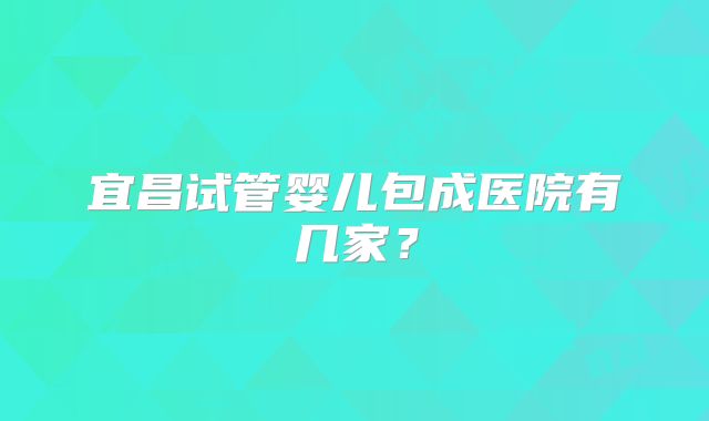 宜昌试管婴儿包成医院有几家？
