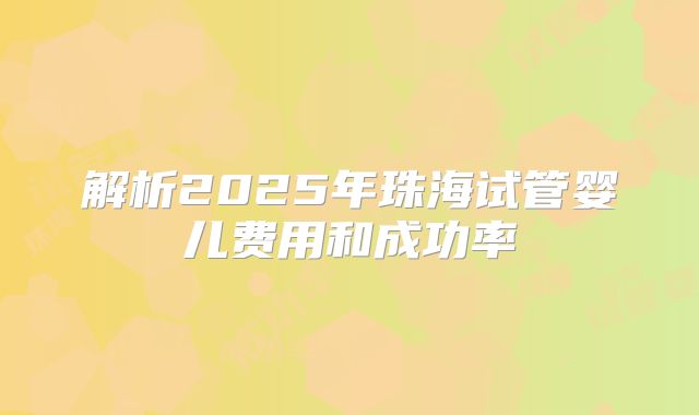 解析2025年珠海试管婴儿费用和成功率