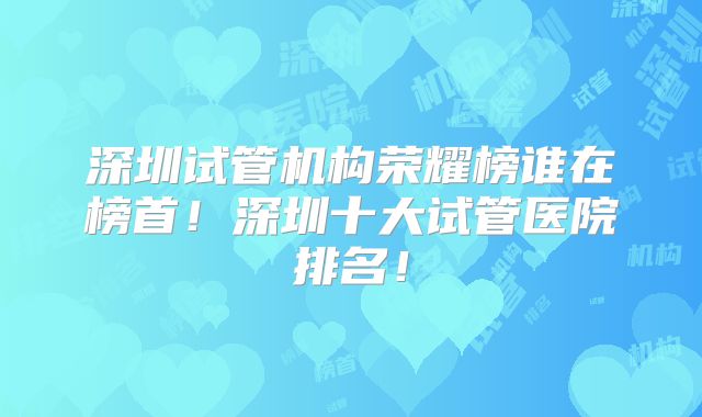 深圳试管机构荣耀榜谁在榜首！深圳十大试管医院排名！