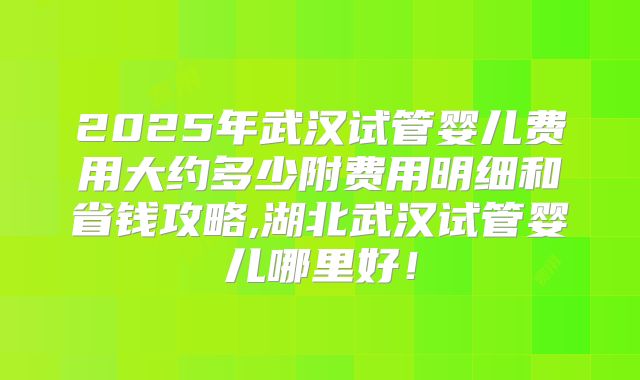2025年武汉试管婴儿费用大约多少附费用明细和省钱攻略,湖北武汉试管婴儿哪里好！