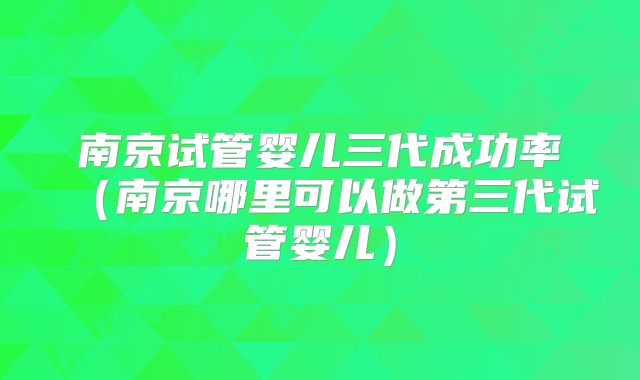 南京试管婴儿三代成功率(南京哪里可以做第三代试管婴儿)
