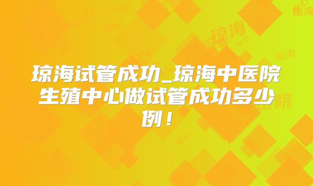 琼海试管成功_琼海中医院生殖中心做试管成功多少例!