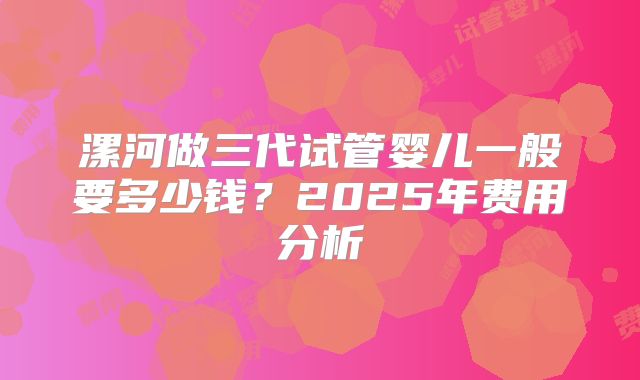 漯河做三代试管婴儿一般要多少钱?2025年费用分析